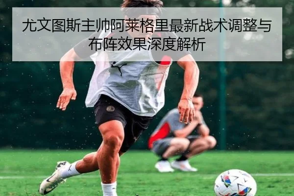 尤文图斯主帅阿莱格里最新战术调整与布阵效果深度解析